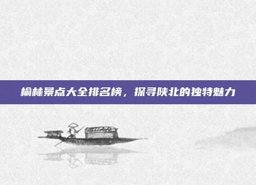 榆林景点大全排名榜，探寻陕北的独特魅力