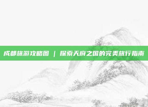 成都旅游攻略图 | 探索天府之国的完美旅行指南