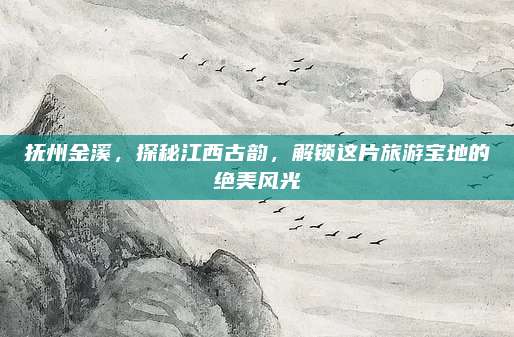 抚州金溪，探秘江西古韵，解锁这片旅游宝地的绝美风光