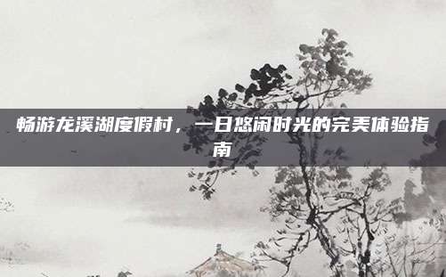 畅游龙溪湖度假村，一日悠闲时光的完美体验指南