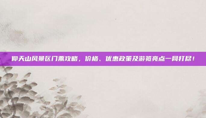 仰天山风景区门票攻略，价格、优惠政策及游览亮点一网打尽！