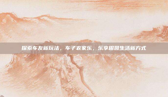 探索车友新玩法，车子农家乐，乐享田园生活新方式