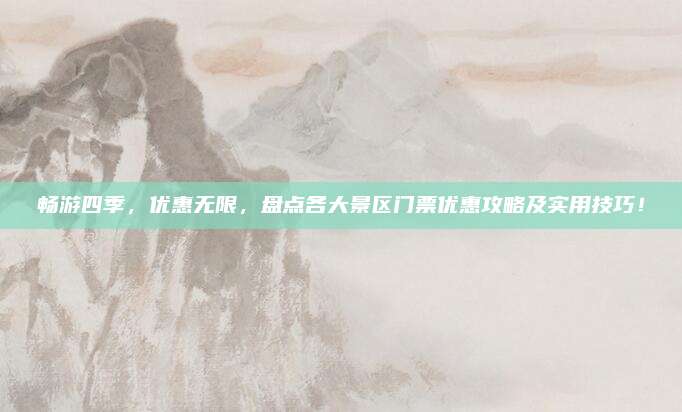 畅游四季，优惠无限，盘点各大景区门票优惠攻略及实用技巧！