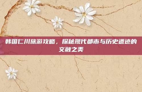 韩国仁川旅游攻略，探秘现代都市与历史遗迹的交融之美