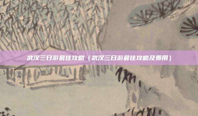 武汉三日游最佳攻略（武汉三日游最佳攻略及费用）