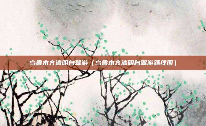 乌鲁木齐清明自驾游（乌鲁木齐清明自驾游路线图）