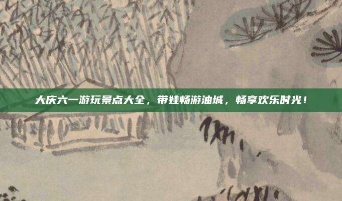 大庆六一游玩景点大全,带娃畅游油城,畅享欢乐时光!