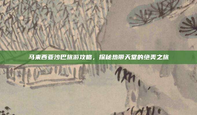 马来西亚沙巴旅游攻略，探秘热带天堂的绝美之旅
