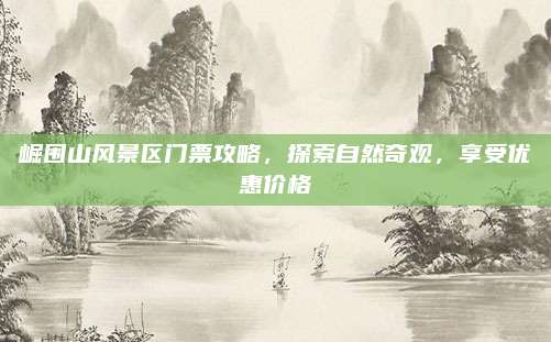 崛围山风景区门票攻略，探索自然奇观，享受优惠价格