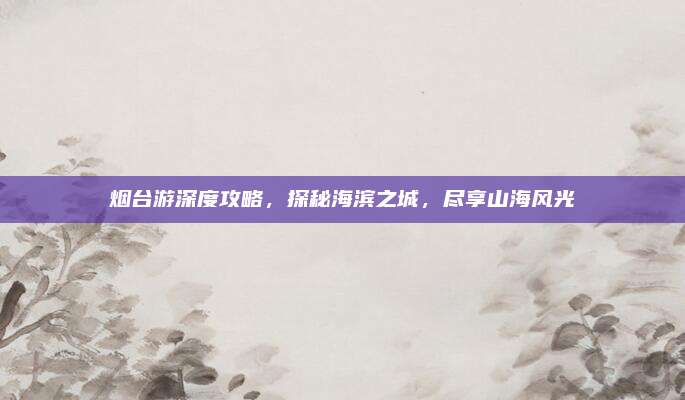 烟台游深度攻略，探秘海滨之城，尽享山海风光