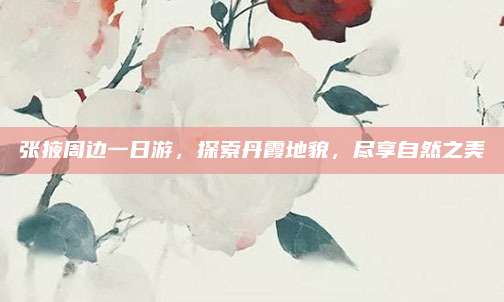 张掖周边一日游，探索丹霞地貌，尽享自然之美