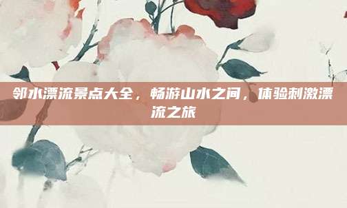 邻水漂流景点大全，畅游山水之间，体验刺激漂流之旅