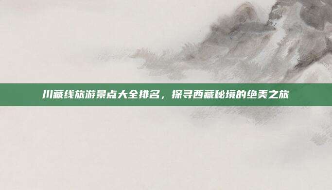 川藏线旅游景点大全排名，探寻西藏秘境的绝美之旅