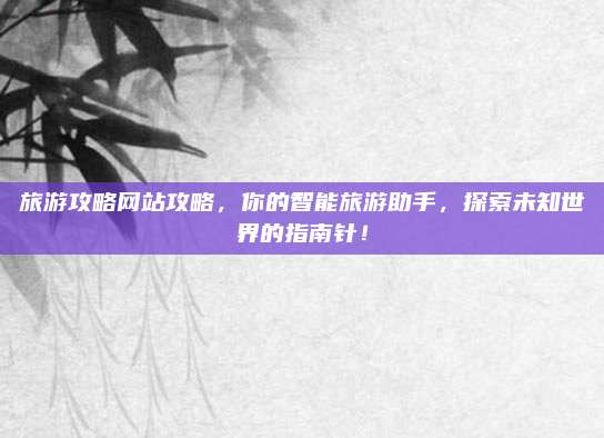 旅游攻略网站攻略，你的智能旅游助手，探索未知世界的指南针！