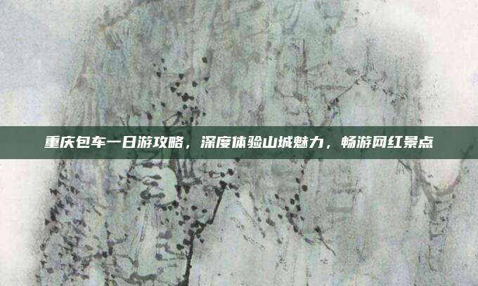 重庆包车一日游攻略,深度体验山城魅力,畅游网红景点