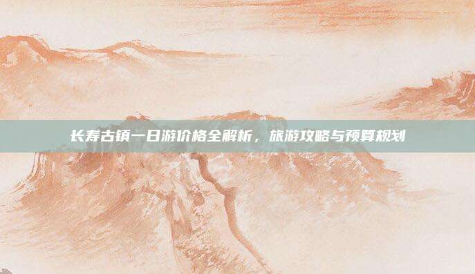 长寿古镇一日游价格全解析，旅游攻略与预算规划