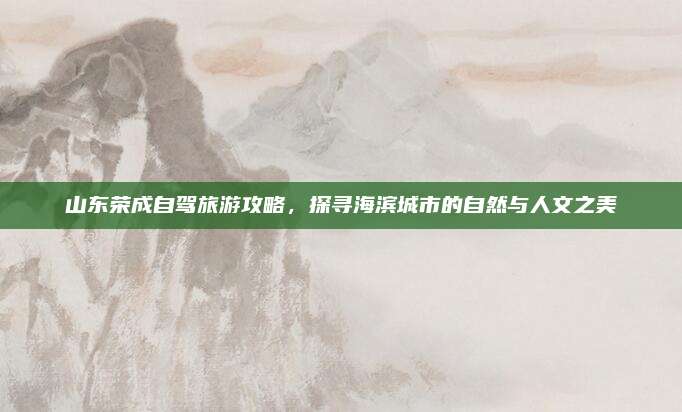 山东荣成自驾旅游攻略，探寻海滨城市的自然与人文之美
