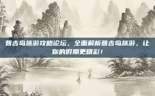 普吉岛旅游攻略论坛，全面解析普吉岛旅游，让你的假期更精彩！