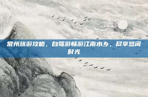 常州旅游攻略,自驾游畅游江南水乡,尽享悠闲时光