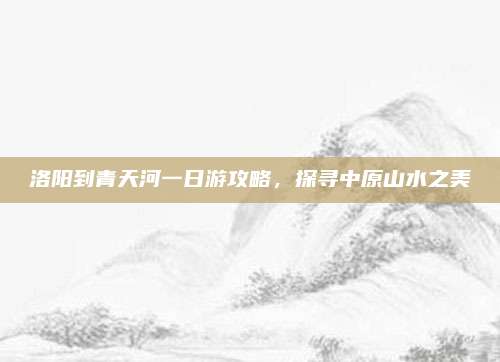 洛阳到青天河一日游攻略，探寻中原山水之美