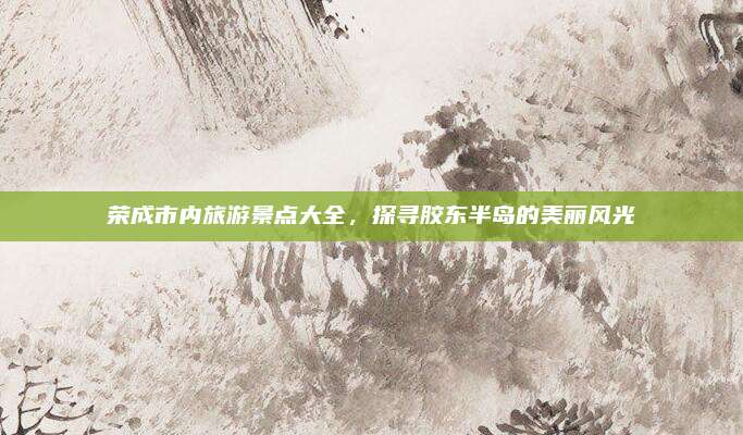 荣成市内旅游景点大全，探寻胶东半岛的美丽风光