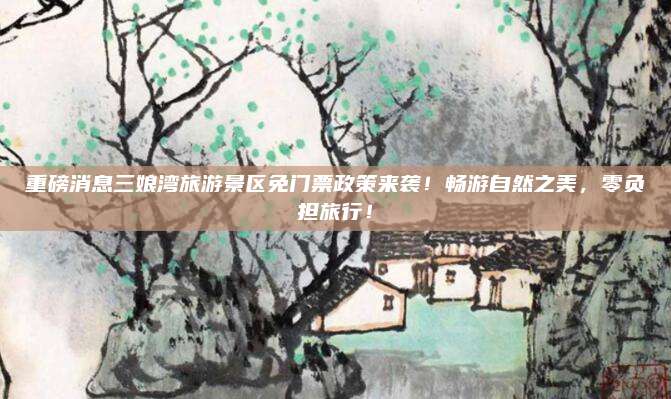 重磅消息三娘湾旅游景区免门票政策来袭！畅游自然之美，零负担旅行！