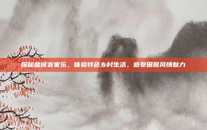 探秘盐城农家乐，体验特色乡村生活，感受田园风情魅力