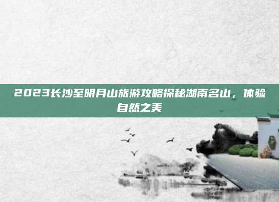 2023长沙至明月山旅游攻略探秘湖南名山，体验自然之美