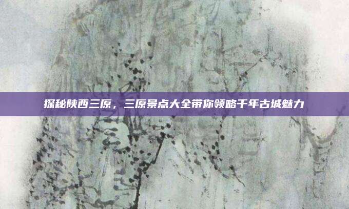 探秘陕西三原，三原景点大全带你领略千年古城魅力