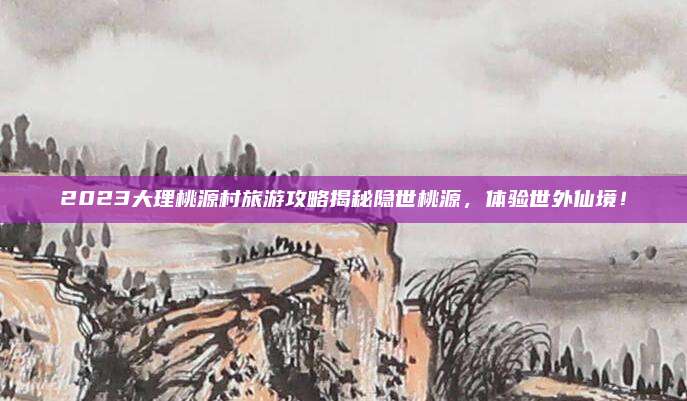 2023大理桃源村旅游攻略揭秘隐世桃源，体验世外仙境！