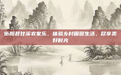 衡阳县甘溪农家乐，体验乡村田园生活，尽享美好时光