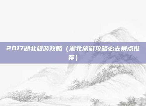 2017湖北旅游攻略(湖北旅游攻略必去景点推荐)