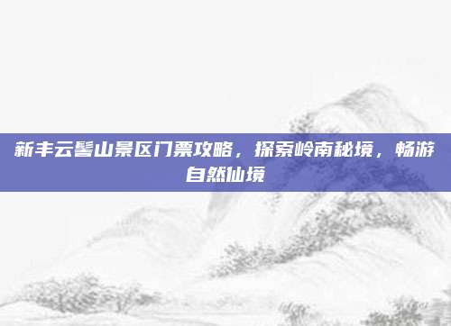 新丰云髻山景区门票攻略，探索岭南秘境，畅游自然仙境