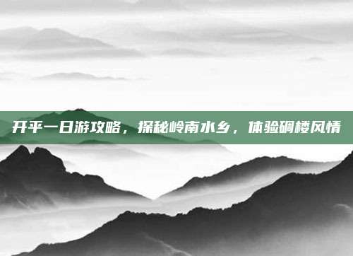 开平一日游攻略,探秘岭南水乡,体验碉楼风情