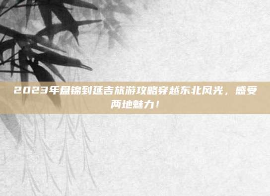 2023年盘锦到延吉旅游攻略穿越东北风光，感受两地魅力！