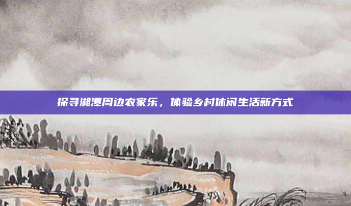 探寻湘潭周边农家乐，体验乡村休闲生活新方式