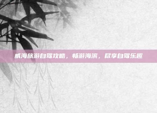 威海旅游自驾攻略，畅游海滨，尽享自驾乐趣