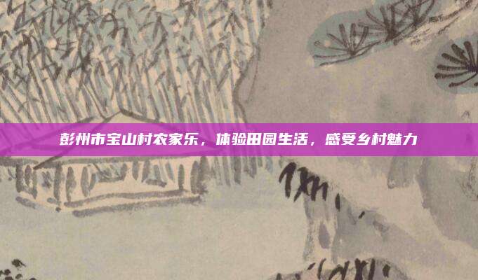 彭州市宝山村农家乐，体验田园生活，感受乡村魅力