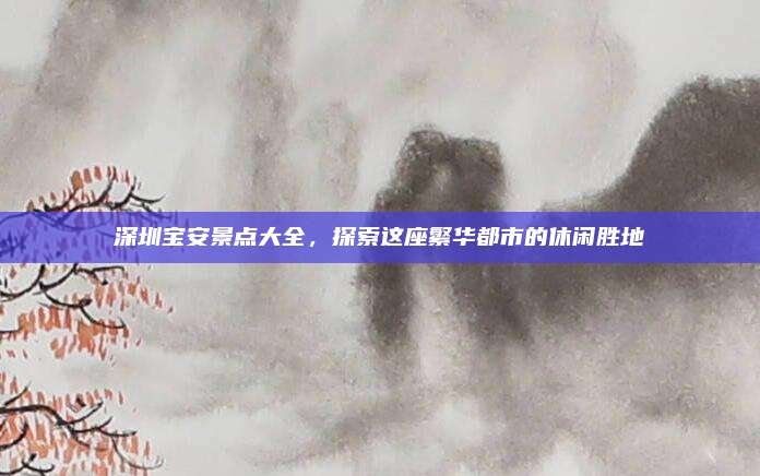 深圳宝安景点大全，探索这座繁华都市的休闲胜地