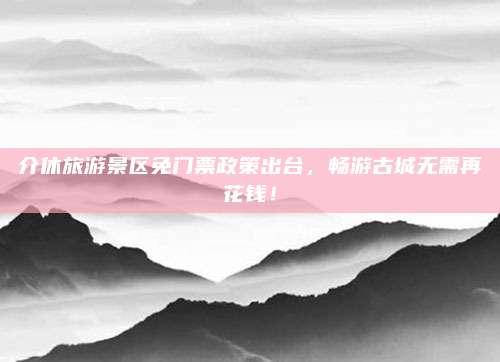 介休旅游景区免门票政策出台，畅游古城无需再花钱！