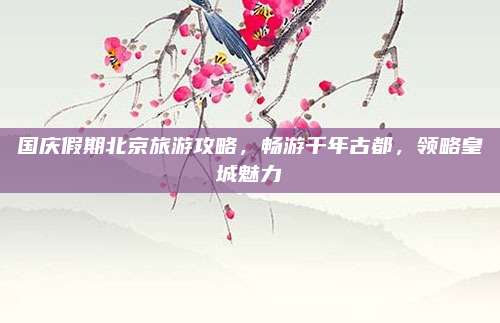 国庆假期北京旅游攻略，畅游千年古都，领略皇城魅力