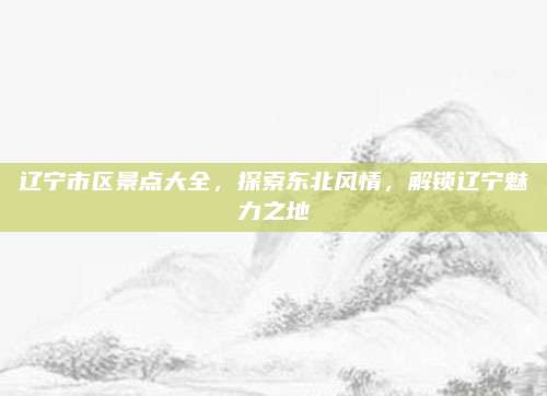 辽宁市区景点大全，探索东北风情，解锁辽宁魅力之地
