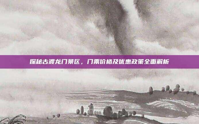 探秘古渡龙门景区，门票价格及优惠政策全面解析