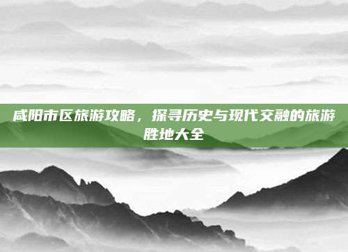 咸阳市区旅游攻略，探寻历史与现代交融的旅游胜地大全