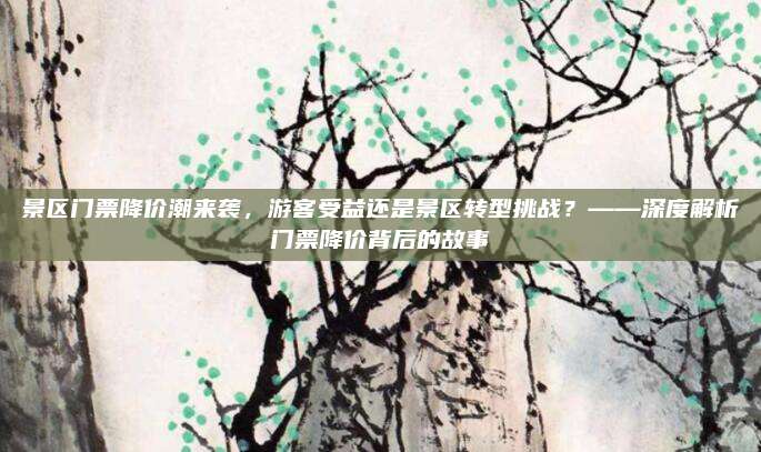 景区门票降价潮来袭，游客受益还是景区转型挑战？——深度解析门票降价背后的故事