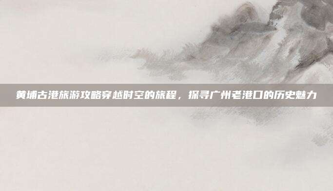 黄埔古港旅游攻略穿越时空的旅程，探寻广州老港口的历史魅力