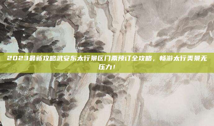 2023最新攻略武安东太行景区门票预订全攻略，畅游太行美景无压力！