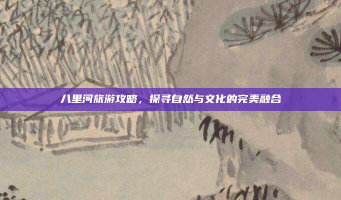 八里河旅游攻略，探寻自然与文化的完美融合