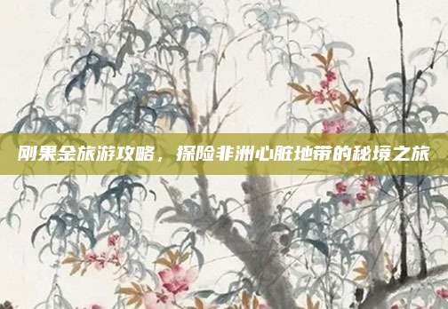 刚果金旅游攻略，探险非洲心脏地带的秘境之旅