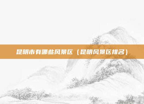 昆明市有哪些风景区(昆明风景区排名)